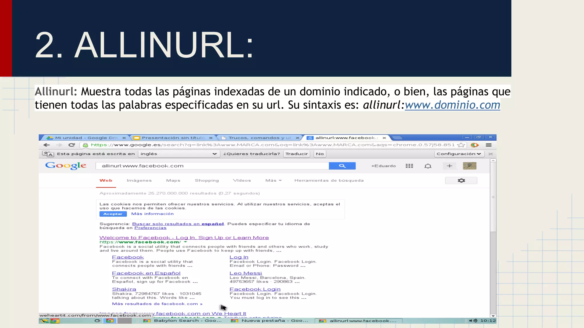 2. ALLINURL:
Allinurl: Muestra todas las páginas indexadas de un dominio indicado, o bien, las páginas que
tienen todas las palabras especificadas en su url. Su sintaxis es: allinurl:www.dominio.com

 