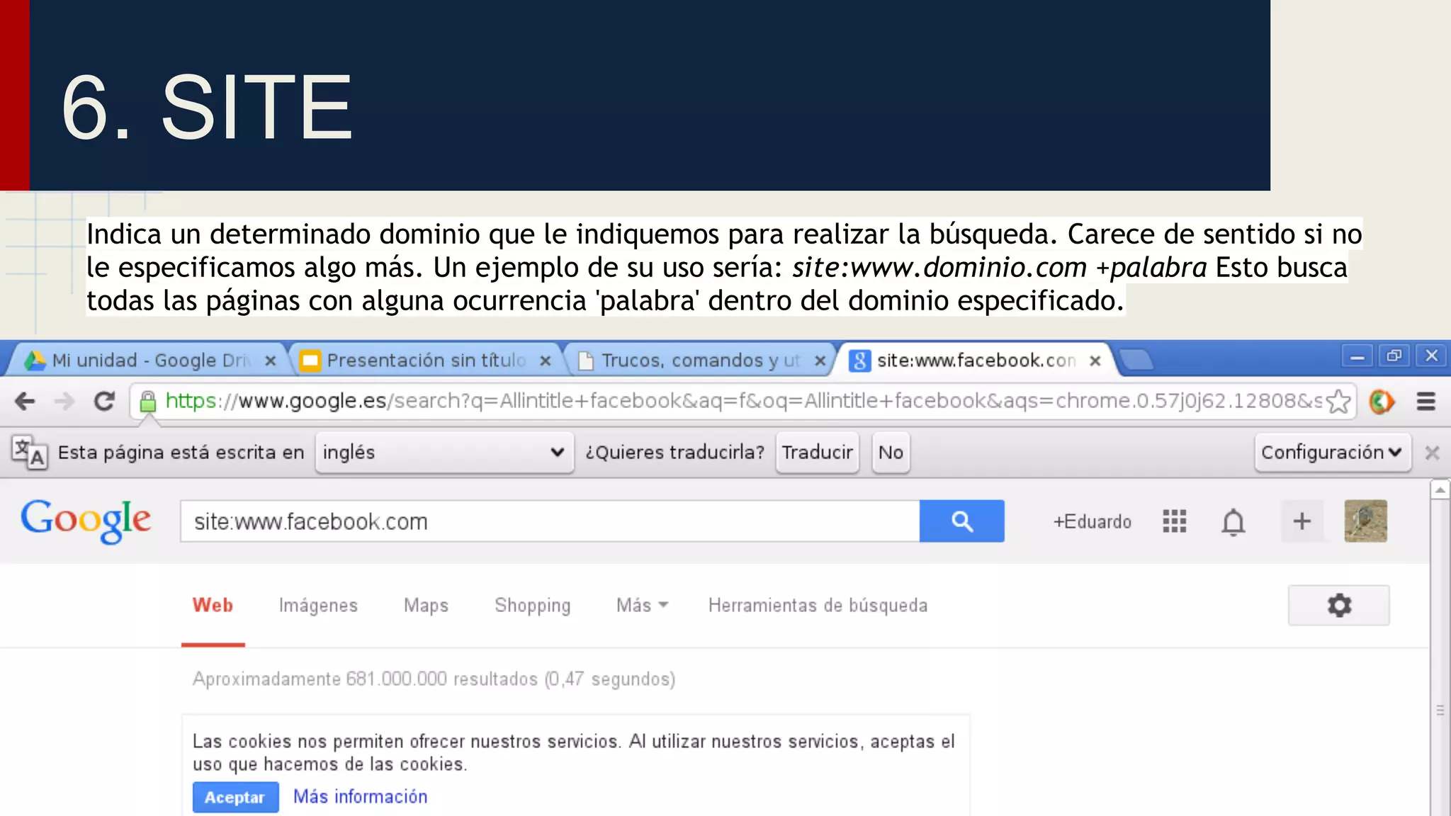 6. SITE
Indica un determinado dominio que le indiquemos para realizar la búsqueda. Carece de sentido si no
le especificamos algo más. Un ejemplo de su uso sería: site:www.dominio.com +palabra Esto busca
todas las páginas con alguna ocurrencia 'palabra' dentro del dominio especificado.

 