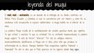 leyenda del muqui
El muki, muki o anchancho, es un duende de la mitología de los Andes centrales en
Bolivia, Perú, Ecuador, y Colombia; el cual se caracteriza por ser minero y, como tal, su
existencia está circunscrita al espacio subterráneo: el muqui habita en el interior de la
mina.
La palabra Muqui resulta de la castellanización del vocablo quechua murik, que significa
"el que asfixia" o muriska "el que es asfixiado". En su vertiente huancavelicana, la palabra
muqui sugiere "el acto de torcer", "ahorcar". Por ello, los antiguos mineros
inconscientemente, identificaron al Muqui con el sílice, polvo letal que produce la
enfermedad de la silicosis. Aunque también Muki enquechua significa "húmedo" o
"humedad". De ahí se dice que el Muki aparece en los lugares donde hay agua.

 