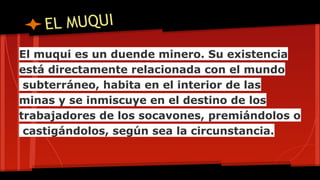EL MUQUI
El muqui es un duende minero. Su existencia
está directamente relacionada con el mundo
subterráneo, habita en el interior de las
minas y se inmiscuye en el destino de los
trabajadores de los socavones, premiándolos o
castigándolos, según sea la circunstancia.