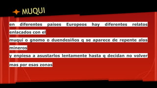 MUQUI
en
diferentes
paises
Europeos
hay
diferentes
relatos
enlacados con el
muqui o gnomo o duendesiños q se aparece de repente alos
mineros
y enpiesa a asustarlos lentamente hasta q decidan no volver
mas por esas zonas