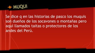 MUQUI
Se dice q en las historias de pasco los muquis
son dueños de los socavones o montañas pero
aquí llamados taitas o protectores de los
andes del Perú.