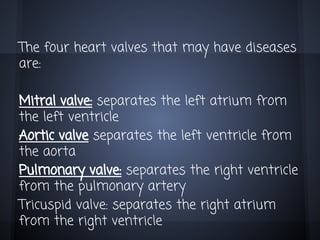 The four heart valves that may have diseases
are:
Mitral valve: separates the left atrium from
the left ventricle
Aortic valve separates the left ventricle from
the aorta
Pulmonary valve: separates the right ventricle
from the pulmonary artery
Tricuspid valve: separates the right atrium
from the right ventricle

 