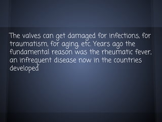 The valves can get damaged for infections, for
traumatism, for aging, etc. Years ago the
fundamental reason was the rheumatic fever,
an infrequent disease now in the countries
developed

 