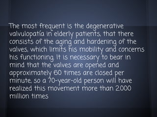 The most frequent is the degenerative
valvulopatía in elderly patients, that there
consists of the aging and hardening of the
valves, which limits his mobility and concerns
his functioning. It is necessary to bear in
mind that the valves are opened and
approximately 60 times are closed per
minute, so a 70-year-old person will have
realized this movement more than 2.000
million times

 