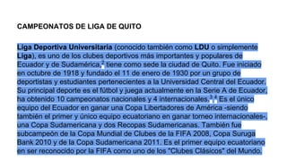 CAMPEONATOS DE LIGA DE QUITO
Liga Deportiva Universitaria (conocido también como LDU o simplemente
Liga), es uno de los clubes deportivos más importantes y populares de
Ecuador y de Sudamérica,2 tiene como sede la ciudad de Quito. Fue iniciado
en octubre de 1918 y fundado el 11 de enero de 1930 por un grupo de
deportistas y estudiantes pertenecientes a la Universidad Central del Ecuador.
Su principal deporte es el fútbol y juega actualmente en la Serie A de Ecuador,
ha obtenido 10 campeonatos nacionales y 4 internacionales.3 4 Es el único
equipo del Ecuador en ganar una Copa Libertadores de América -siendo
también el primer y único equipo ecuatoriano en ganar torneo internacionales-,
una Copa Sudamericana y dos Recopas Sudamericanas. También fue
subcampeón de la Copa Mundial de Clubes de la FIFA 2008, Copa Suruga
Bank 2010 y de la Copa Sudamericana 2011. Es el primer equipo ecuatoriano
en ser reconocido por la FIFA como uno de los "Clubes Clásicos" del Mundo.

 