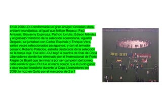 En el 2006 LDU conformaría un gran equipo: Christian Mora,
arquero mundialista, al igual que Néicer Reasco, Paúl
Ambrosi, Giovanny Espinoza, Patricio Urrutia, Édison Méndez
y el goleador histórico de la selección ecuatoriana, Agustín
Delgado, se juntaban con Carlos Espínola y Enrique Vera,
varias veces seleccionados paraguayos, y con el armador
peruano Roberto Palacios, estrella destacada de la selección
de la franja roja. Ese año LDU llegó a cuartos de final de Copa
Libertadores donde fue eliminado por el Internacional de Porto
Alegre de Brasil que terminaría por ser campeón del torneo,
cabe recalcar que LDU fue el único equipo que le pudo ganar
a éste equipo brasileño durante la Copa Libertadores del
2006, lo hizo en Quito por el marcador de 2 a 1

 