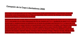 Campeón de la

Copa Libertad
ores 2008

LDU logró el campeonato en la Copa Libertadores 2008 enfrentándose a importantes clubes del
continente como Estudiantes de La Plata de Argentina, San Lorenzo de Almagro de Argentina,
América de México y Fluminense de Brasil.
Después de derrotar a este último en la primera final en la Casa Blanca en Quito con un marcador de
4 a 2 y de perder en el mítico Maracaná de Río de Janeiro por 3 a 1, igualando la serie 5 a 5, vendría
la prórroga y, posteriormente la definición en la tanda de penales que terminó 3 a 1 a favor de LDU,
donde desempeñó un papel decisivo el guardameta José Francisco Cevallos. Las figuras importantes
de este equipo fueron: Joffre Guerrón, el mejor jugador de la copa; Claudio Bieler, quién anotó
importantes goles como el que le hizo a San Lorenzo en Buenos Aires; Luis Bolaños, quien fue el
goleador del equipo; Damián Manso, Enrique Vera, Norberto Araujo, Patricio Urrutia, Renán Calle,
Paúl Ambrosi y Jayro Campos, el director técnico del equipo fue Edgardo Bauza.0984996363

 