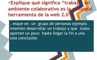 -Explique qué significa “trabajar en
ambiente colaborativo es la principal
herramienta de la web 2.0”.
. esque en un grupo de personas ejemplo
intenten desarrollar un trabajo y que todos
aporten un poco hasta llegar la fin a una
sola conclusión

 