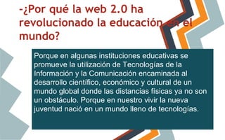 -¿Por qué la web 2.0 ha
revolucionado la educación en el
mundo?
Porque en algunas instituciones educativas se
promueve la utilización de Tecnologías de la
Información y la Comunicación encaminada al
desarrollo científico, económico y cultural de un
mundo global donde las distancias físicas ya no son
un obstáculo. Porque en nuestro vivir la nueva
juventud nació en un mundo lleno de tecnologías.

 