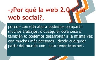 -¿Por qué la web 2.0 es la
web social?,
porque con ella ahora podemos compartir
muchos trabajos, o cualquier otra cosa o
también lo podemos desarrollar a la misma vez
con muchas más personas desde cualquier
parte del mundo con solo tener internet.

 