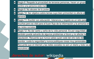 ●

Regla 8: Respete la privacidad de terceras personas, hacer un grupo
contra una persona está mal.

●

Regla 9: No abuses de tu poder.

●

Regla 10: Ser objetivo sobre temas cuyo bien primordial no afecte el
general.

●

Regla 11: Escribir con educación, tolerancia y respeto es un reto para
muchos pero es vital para el buen flujo de la información y la armonía en
las redes sociales.

●

Regla 12: No dar santo y seña de tu vida personal. Es por seguridad y
también puede salvarte de algunos problemas a futuro y no afectar tu
reputación. Recuerda que nunca sabes quien está del otro lado del
monitor, cuida tu seguridad y nunca publiques cosas muy personales.
Recuerda que el internet y las redes sociales no son un diario y todo va al
escrutinio p

.derechos de autor: wikipedia

 