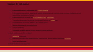 Campo de actuación
• Enfermedades del disco intervertebral de la columna vertebral
• Enfermedades degenerativas causantes de lesiones compresivas de la médula y/o raíces nerviosas (mielopatía cervical
espondilótica, canal estrecho lumbar)
• Enfermedades de la circulación del líquido cefalorraquídeo: (hidrocefalia)
• Traumatismos craneales (hematomas intracraneales, fracturas del cráneo, etc.)
• Traumatismos de la columna vertebral y de la médula espinal
• Lesiones traumáticas de nervios periféricos
• Tumores cerebrales
• Tumores de la médula espinal, columna vertebral y nervios periféricos
Accidente cerebrovascular (Hemorrágico):
• Aneurisma Intracraneal
• Malformaciones Vasculares (Malformaciones Arteriovenosas, fístulas carótido-cavernosas, cavernoma)
• Hemorragias cerebrales
Accidente Cerebrovascular (Isquémico)
 