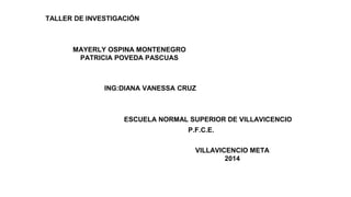 TALLER DE INVESTIGACIÓN
MAYERLY OSPINA MONTENEGRO
PATRICIA POVEDA PASCUAS
ING:DIANA VANESSA CRUZ
ESCUELA NORMAL SUPERIOR DE VILLAVICENCIO
P.F.C.E.
VILLAVICENCIO META
2014
 