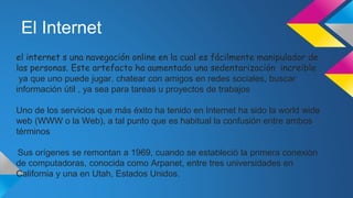 El Internet
el internet s una navegación online en la cual es fácilmente manipulador de
las personas. Este artefacto ha aumentado una sedentarización increible
ya que uno puede jugar, chatear con amigos en redes sociales, buscar
información útil , ya sea para tareas u proyectos de trabajos
Uno de los servicios que más éxito ha tenido en Internet ha sido la world wide
web (WWW o la Web), a tal punto que es habitual la confusión entre ambos
términos
Sus orígenes se remontan a 1969, cuando se estableció la primera conexión
de computadoras, conocida como Arpanet, entre tres universidades en
California y una en Utah, Estados Unidos.
 