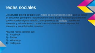 redes sociales
Un servicio de red social es un medio de comunicación social que se centra
en encontrar gente para relacionarse en línea. Están formadas por personas
que comparten alguna relación, principalmente de amistad, mantienen
intereses y actividades en común, o están interesados en explorar los
intereses y las actividades de otros.
Algunas redes sociales son:
1).- Facebook
2).- Twitter
3).- Whatsapp
4).- Instagram
 