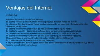 Ventajas del Internet
EJEMPLOS:
Hace la comunicación mucho más sencilla.
Es posible conocer e interactuar con muchas personas de todas partes del mundo.
La búsqueda de información se vuelve mucho más sencilla, sin tener que ir forzadamente a las
bibliotecas tradicionales.
Es posible encontrar muchos puntos de vista diferentes sobre alguna noticia.
Es posible la creación y descarga de software libre, por sus herramientas colaborativas.
La computadora se actualiza periódicamente más fácil que si no tuviéramos internet.
Es posible encontrar soporte técnico de toda clase sobre alguna herramienta o proceso.
El seguimiento de la información a tiempo real es posible a través del Internet.
Es posible comprar fácilmente a otras tiendas de otros p
Y es posible compartir muchas cosas personales o conocimientos que a otro le puede servir, y de esa
manera, se vuelve bien provechoso.
 