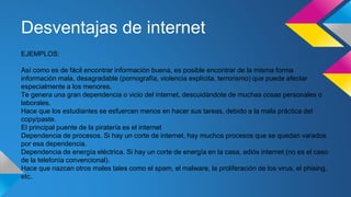 Desventajas de internet
EJEMPLOS:
Así como es de fácil encontrar información buena, es posible encontrar de la misma forma
información mala, desagradable (pornografía, violencia explícita, terrorismo) que puede afectar
especialmente a los menores.
Te genera una gran dependencia o vicio del internet, descuidándote de muchas cosas personales o
laborales.
Hace que los estudiantes se esfuercen menos en hacer sus tareas, debido a la mala práctica del
copy/paste.
El principal puente de la piratería es el internet
Dependencia de procesos. Si hay un corte de internet, hay muchos procesos que se quedan varados
por esa dependencia.
Dependencia de energía eléctrica. Si hay un corte de energía en la casa, adiós internet (no es el caso
de la telefonía convencional).
Hace que nazcan otros males tales como el spam, el malware, la proliferación de los virus, el phising,
etc.
 