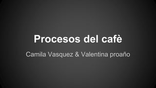 Procesos del cafè
Camila Vasquez & Valentina proaño
 