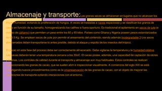 Almacenaje y transporte:Las granas secas se almacenan en lugares que no alcanzan los
8% de humedad, evitando la proliferación de hongos. A veces se trasladas a naves espaciosas y se clasifican los granos de
cacao en función de su tamaño, homogeneizando los califres si fuera oportuno. Es tradicional el apilamiento en sacos de jute (e
incluso de cáñamo) que permiten un peso entre los 60 y 65 kilos. Países como Ghana y Nigeria poseen pesos estandarizados
de 63.5 Kg. Se emplean sacos de yute por permitir el aireamiento del contenido, siendo además biodegradable.3 Los sacos
almacenados deben transportarse lo antes posible, debido al ataque y espolio de los insectos del trópico.
El cacao en esta fase del proceso debe ser correctamente almacenado. Debe vigilarse la temperatura y la humedad relativa.
Las sacas deberán tener una temperatura cercana a los 30oC. El cacao posee, además, una capacidad de captación de olores
y aromas. Los controles de calidad durante el transporte y almacenaje son muy habituales. Estos controles se realizan
inspeccionando las granas de cacao, que se suelen abrir e inspeccionar visualmente. A comienzos del siglo XXI se está
investigando nuevos procedimientos como es la criopreservación de las granas de cacao, con el objeto de mejorar las
condiciones de transporte evitando interacciones con el entorno.
 