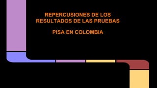 REPERCUSIONES DE LOS 
RESULTADOS DE LAS PRUEBAS 
PISA EN COLOMBIA 
 