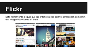 Flickr
Esta herramienta al igual que las anteriores nos permite almacenar, compartir,
etc. imagenes y videos en línea.