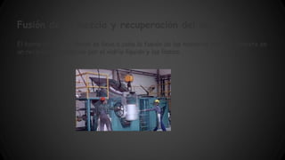 Fusión de la mezcla y recuperación del vidrio: 
El horno es el sitio donde se lleva a cabo la fusión de las materias primas. Consiste en 
un recipiente producido por el vidrio líquido y las llamas. 
 