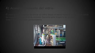 4) Acondicionamiento del vidrio: 
El canal es el encargado de enviar el vidrio desde el horno hasta el lugar donde están 
las maquinas formadoras de envases. Durante este trayecto se disminuye la 
temperatura del vidrio gradualmente. 
 