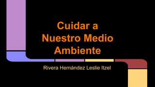 Cuidar a 
Nuestro Medio 
Ambiente 
Rivera Hernández Leslie Itzel 
 