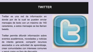 TWITTER 
Twitter es una red de información en 
donde por de la cual se pueden enviar 
mensajes de texto con un máximo de 140 
caracteres, a estos mensajes se les llaman 
tweets. 
Twitter permite difundir información sobre 
eventos académicos, novedades y noticias 
de interés general, compartir recursos 
asociados a una actividad de aprendizaje, 
crear comunidades con intereses comunes 
y servir como un foro de discusión 
 
