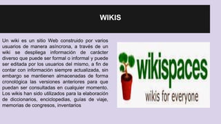 WIKIS 
Un wiki es un sitio Web construido por varios 
usuarios de manera asíncrona, a través de un 
wiki se despliega información de carácter 
diverso que puede ser formal o informal y puede 
ser editada por los usuarios del mismo, a fin de 
contar con información siempre actualizada, sin 
embargo se mantienen almacenadas de forma 
cronológica las versiones anteriores para que 
puedan ser consultadas en cualquier momento. 
Los wikis han sido utilizados para la elaboración 
de diccionarios, enciclopedias, guías de viaje, 
memorias de congresos, inventarios 
 