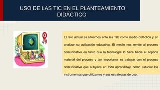USO DE LAS TIC EN EL PLANTEAMIENTO 
DIDÁCTICO 
El reto actual es situarnos ante las TIC como medio didáctico y en 
analizar su aplicación educativa. El medio nos remite al proceso 
comunicativo en tanto que la tecnología lo hace hacia el soporte 
material del proceso y tan importante es trabajar con el proceso 
comunicativo que subyace en todo aprendizaje cómo estudiar los 
instrumentos que utilizamos y sus estrategias de uso. 
 