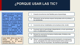 ¿PORQUE USAR LAS TIC? 
1. Creación de entornos más flexibles para el aprendizaje. 
2. Eliminación de las barreras espacio temporales entre el profesor y 
los estudiantes. 
3. Incremento de las modalidades comunicativas (chat, email). 
4. Favorecer tanto el aprendizaje independiente y el auto aprendizaje 
como el colaborativo y en grupo. 
5. Romper los escenarios formativos tradicionales, limitados a las 
instituciones escolares. 
6. Ofrecer nuevas posibilidades para la orientación y la tutorización 
de los estudiantes Con esta fundamentación teórica sobre lo útil 
que son las TICs en el proceso de enseñanza aprendizaje 
Según Levis (2011), la presencia 
de Tecnologías de la 
Información y la comunicación 
(TIC) en casi todas las 
actividades, tanto en los ámbitos 
públicos como privados, se han 
convertido en un desafío para la 
educación, debido a que 
constantemente estamos 
expuestos a estímulos de la 
televisión y el internet, con 
especial trascendencia en la 
formación de niños y jóvenes, 
siendo de uso cotidiano 
López 2008, afirma que las Tic 
ofrecen una serie de 
posibilidades en el terreno 
educativo tales como: 
 