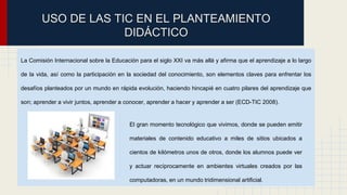 USO DE LAS TIC EN EL PLANTEAMIENTO 
DIDÁCTICO 
La Comisión Internacional sobre la Educación para el siglo XXI va más allá y afirma que el aprendizaje a lo largo 
de la vida, así como la participación en la sociedad del conocimiento, son elementos claves para enfrentar los 
desafíos planteados por un mundo en rápida evolución, haciendo hincapié en cuatro pilares del aprendizaje que 
son; aprender a vivir juntos, aprender a conocer, aprender a hacer y aprender a ser (ECD-TIC 2008). 
El gran momento tecnológico que vivimos, donde se pueden emitir 
materiales de contenido educativo a miles de sitios ubicados a 
cientos de kilómetros unos de otros, donde los alumnos puede ver 
y actuar recíprocamente en ambientes virtuales creados por las 
computadoras, en un mundo tridimensional artificial. 
 