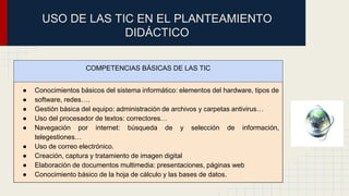 USO DE LAS TIC EN EL PLANTEAMIENTO 
DIDÁCTICO 
COMPETENCIAS BÁSICAS DE LAS TIC 
● Conocimientos básicos del sistema informático: elementos del hardware, tipos de 
● software, redes…. 
● Gestión básica del equipo: administración de archivos y carpetas antivirus… 
● Uso del procesador de textos: correctores… 
● Navegación por internet: búsqueda de y selección de información, 
telegestiones… 
● Uso de correo electrónico. 
● Creación, captura y tratamiento de imagen digital 
● Elaboración de documentos multimedia: presentaciones, páginas web 
● Conocimiento básico de la hoja de cálculo y las bases de datos. 
 