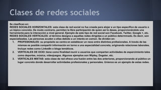 Clases de redes sociales 
Se clasifican en: 
REDES SOCIALES HORIZONTALES: esta clase de red social no fue creada para alojar a un tipo específico de usuario o 
un tópico concreto. De modo contrario, permiten la libre participación de quien así lo desee, proporcionándole una 
herramienta para la interacción a nivel general. Ejemplo de este tipo de red social son Facebook, Twitter, Google +, etc. 
REDES SOCIALES VERTICALES: el término designa a aquellas redes dirigidas a un público determinado. Es decir, son 
especializadas. Las personas acuden a ellas debido a un interés en común. Se dividen en: 
1. PROFESIONALES: su propósito se centra en establecer un nexo entre distintos profesionales. A través de las 
mismas es posible compartir información en torno a una especialidad concreta, originando relaciones laborales. 
Incluye redes como LinkedIn o blogs temáticos. 
2. VERTICALES DE OCIO: tiene como finalidad reunir a usuarios que compartan actividades de esparcimiento tales 
como deportes, música, videojuegos. Algunos ejemplos son Wipley, Dogster, etc. 
3. VERTICALES MIXTAS: esta clase de red ofrece una fusión entre las dos anteriores, proporcionando al público un 
lugar concreto donde desarrollar actividades profesionales y personales. Unience es un ejemplo de estas redes. 
 