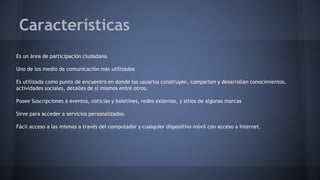 Características 
Es un área de participación ciudadana. 
Uno de los medio de comunicación más utilizados 
Es utilizada como punto de encuentro en donde los usuarios construyen, comparten y desarrollan conocimientos, 
actividades sociales, detalles de sí mismos entre otros. 
Posee Suscripciones a eventos, noticias y boletines, redes externas, y sitios de algunas marcas 
Sirve para acceder a servicios personalizados. 
Fácil acceso a las mismas a través del computador y cualquier dispositivo móvil con acceso a Internet. 
