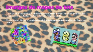 Imatges de mapes de bits 
-La majoria d’imatges que utilitzem per il·lustrar llibres i revistes, publicar als 
webs o crear productes multimèdia són mapes de bits. 
Píxels: Unitat Bàsica d'Una imatge digitalitzada en pantalla un lloc de Punts de 
colors. 
 