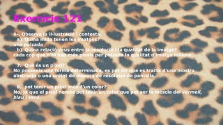 Exercicis 121 
6-. Observa la il·lustració i contesta: 
a) Quina mida tenen les imatges? 
una polzada 
b) Quina relació veus entre la resolució i la qualitat de la imatge? 
cada cop que n’hi han més píxels per polzada la qualitat d’imatge millora. 
7. Què és un píxel? 
No posseeix una forma determinada, es pot dir que es tracta d'una mostra 
abstracta o una unitat de mesura de resolució de pantalla. 
8. pot tenir un píxel més d’un color? 
No, ja que el píxel nomès pot tenir un color que pot ser la mescla del vermell, 
blau i verd. 
