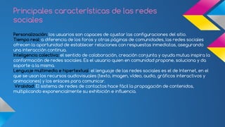 Principales características de las redes 
sociales 
Personalización: los usuarios son capaces de ajustar las configuraciones del sitio. 
Tiempo real: a diferencia de los foros y otras páginas de comunidades, las redes sociales 
ofrecen la oportunidad de establecer relaciones con respuestas inmediatas, asegurando 
una interacción continua. 
Inteligencia colectiva: el sentido de colaboración, creación conjunta y ayuda mutua inspira la 
conformación de redes sociales. Es el usuario quien en comunidad propone, soluciona y da 
soporte a la misma. 
Lenguaje multimedia e hipertextual: el lenguaje de las redes sociales es el de Internet, en el 
que se usan los recursos audiovisuales (texto, imagen, vídeo, audio, gráficos interactivos y 
animaciones) y los enlaces para comunicar. 
Viralidad: El sistema de redes de contactos hace fácil la propagación de contenidos, 
multiplicando exponencialmente su exhibición e influencia. 
 