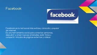 Facebook 
Facebook es la red social más exitosa, conocida y popular 
de internet. 
Es una herramienta social para conectar personas, 
descubrir y crear nuevas amistades, subir fotos y 
compartir vínculos de páginas externas y videos. 
 