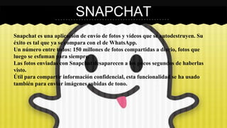 SNAPCHAT 
Snapchat es una aplicación de envío de fotos y vídeos que se autodestruyen. Su 
éxito es tal que ya se compara con el de WhatsApp. 
Un número entre todos: 150 millones de fotos compartidas a diario, fotos que 
luego se esfuman para siempre. 
Las fotos enviadas con Snapchat desaparecen a los pocos segundos de haberlas 
visto. 
Útil para compartir información confidencial, esta funcionalidad se ha usado 
también para enviar imágenes subidas de tono. 
 