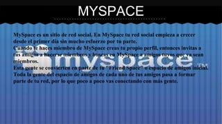 MYSPACE 
MySpace es un sitio de red social. En MySpace tu red social empieza a crecer 
desde el primer día sin mucho esfuerzo por tu parte. 
Cuando te haces miembro de MySpace creas tu propio perfil, entonces invitas a 
tus amigos a hacerse miembros y buscas en MySpace a amigos tuyos que ya sean 
miembros. 
Esta gente se convierten en parte de tu "Friend Space" o espacio de amigos inicial. 
Toda la gente del espacio de amigos de cada uno de tus amigos pasa a formar 
parte de tu red, por lo que poco a poco vas conectando con más gente. 
 