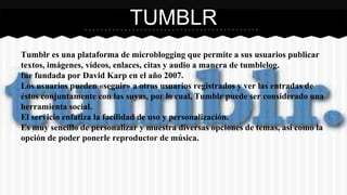 TUMBLR 
Tumblr es una plataforma de microblogging que permite a sus usuarios publicar 
textos, imágenes, vídeos, enlaces, citas y audio a manera de tumblelog. 
fue fundada por David Karp en el año 2007. 
Los usuarios pueden «seguir» a otros usuarios registrados y ver las entradas de 
éstos conjuntamente con las suyas, por lo cual, Tumblr puede ser considerado una 
herramienta social. 
El servicio enfatiza la facilidad de uso y personalización. 
Es muy sencillo de personalizar y muestra diversas opciones de temas, así como la 
opción de poder ponerle reproductor de música. 
 