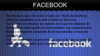 FACEBOOK 
Facebook es una red social creada por Mark Zuckerberg 
mientras estudiaba en la universidad de Harvard. 
Su objetivo era diseñar un espacio en el que los alumnos de 
dicha universidad pudieran intercambiar una comunicación 
fluida y compartir contenido de forma sencilla a través de 
Internet. 
Fue tan innovador su proyecto que con el tiempo se extendió 
hasta estar disponible para cualquier usuario de la red. 
 