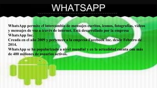 WHATSAPP 
WhatsApp permite el intercambio de mensajes escritos, iconos, fotografías, vídeos 
y mensajes de voz a través de internet. Está desarrollado por la empresa 
WhatsApp Inc. 
Creada en el año 2009 y pertenece a la empresa Facebook Inc. desde Febrero de 
2014. 
WhatsApp se ha popularizado a nivel mundial y en la actualidad cuenta con más 
de 400 millones de usuarios activos. 
 