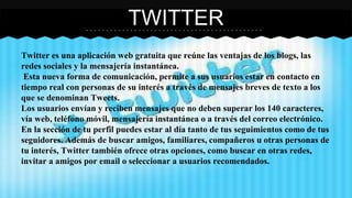 TWITTER 
Twitter es una aplicación web gratuita que reúne las ventajas de los blogs, las 
redes sociales y la mensajería instantánea. 
Esta nueva forma de comunicación, permite a sus usuarios estar en contacto en 
tiempo real con personas de su interés a través de mensajes breves de texto a los 
que se denominan Tweets. 
Los usuarios envían y reciben mensajes que no deben superar los 140 caracteres, 
vía web, teléfono móvil, mensajería instantánea o a través del correo electrónico. 
En la sección de tu perfil puedes estar al día tanto de tus seguimientos como de tus 
seguidores. Además de buscar amigos, familiares, compañeros u otras personas de 
tu interés, Twitter también ofrece otras opciones, como buscar en otras redes, 
invitar a amigos por email o seleccionar a usuarios recomendados. 
 