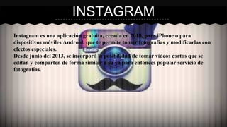 INSTAGRAM 
Instagram es una aplicación gratuita, creada en 2010, para iPhone o para 
dispositivos móviles Android, que te permite tomar fotografías y modificarlas con 
efectos especiales. 
Desde junio del 2013, se incorporó la posibilidad de tomar vídeos cortos que se 
editan y comparten de forma similar a su ya para entonces popular servicio de 
fotografías. 
 