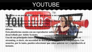 YOUTUBE 
YouTube es un portal del Internet que permite a sus usuarios subir y visualizar 
videos. 
Fue creado en febrero de 2005 por Chad Hurley, Steve Chen y Jawed Karim, 
quienes se conocieron trabajando en PayPal. 
Un año más tarde, YouTube fue adquirido por Google en 1.650 millones de 
dólares. 
Esta plataforma cuenta con un reproductor online basado en Flash, el formato 
desarrollado por Adobe Systems. 
Una de sus principales innovaciones fue la facilidad para visualizar videos en 
streaming, es decir, sin necesidad de descargar el archivo a la computadora. Los 
usuarios, por lo tanto, pueden seleccionar que video quieren ver y reproducirlo al 
instante. 
 
