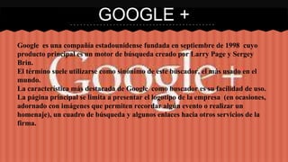 GOOGLE + 
Google es una compañía estadounidense fundada en septiembre de 1998 cuyo 
producto principal es un motor de búsqueda creado por Larry Page y Sergey 
Brin. 
El término suele utilizarse como sinónimo de este buscador, el más usado en el 
mundo. 
La característica más destacada de Google como buscador es su facilidad de uso. 
La página principal se limita a presentar el logotipo de la empresa (en ocasiones, 
adornado con imágenes que permiten recordar algún evento o realizar un 
homenaje), un cuadro de búsqueda y algunos enlaces hacia otros servicios de la 
firma. 
 